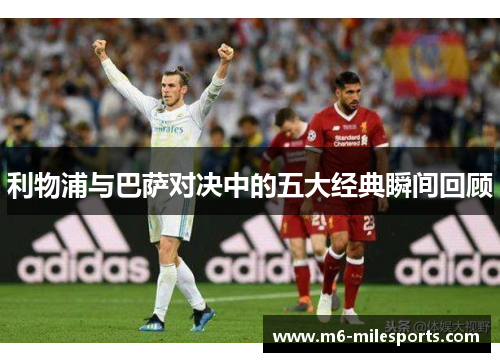 利物浦与巴萨对决中的五大经典瞬间回顾
