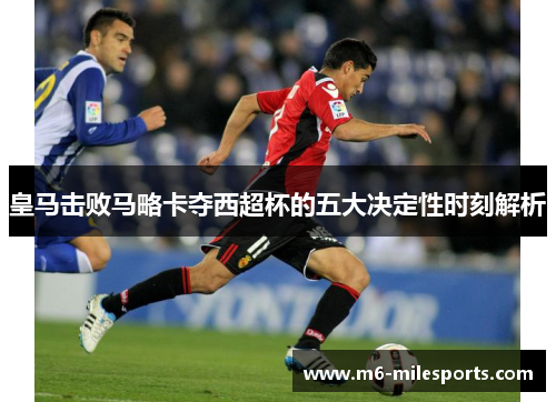 皇马击败马略卡夺西超杯的五大决定性时刻解析